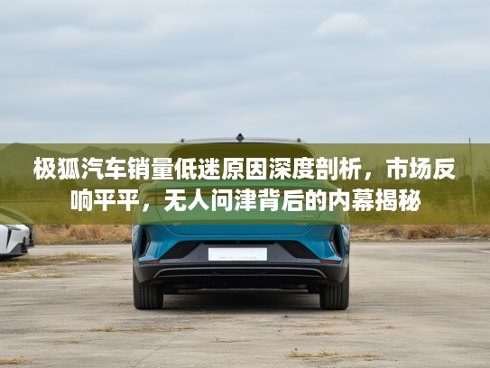 极狐汽车销量低迷原因深度剖析，市场反响平平，无人问津背后的内幕揭秘