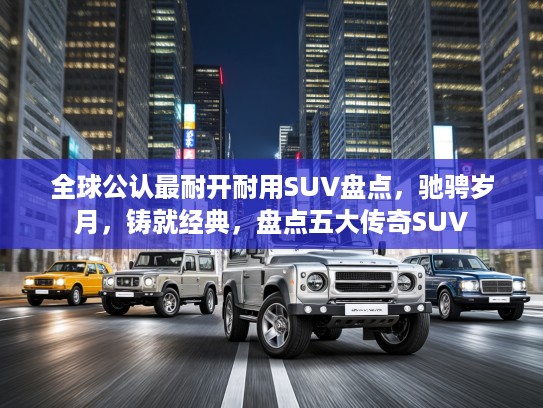全球公认最耐开耐用SUV盘点，驰骋岁月，铸就经典，盘点五大传奇SUV