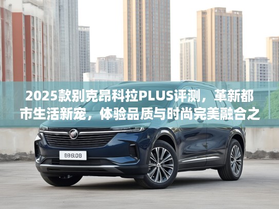 2025款别克昂科拉PLUS评测，革新都市生活新宠，体验品质与时尚完美融合之选