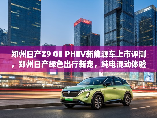 郑州日产Z9 GE PHEV新能源车上市评测，郑州日产绿色出行新宠，纯电混动体验首曝！