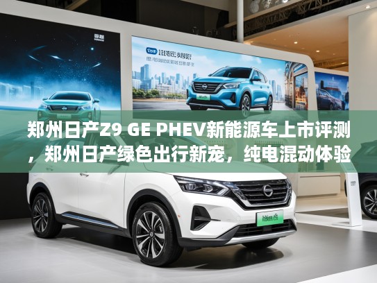 郑州日产Z9 GE PHEV新能源车上市评测，郑州日产绿色出行新宠，纯电混动体验首曝！