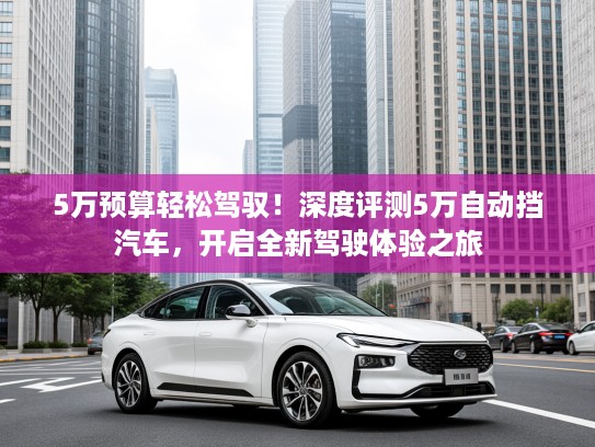 5万预算轻松驾驭！深度评测5万自动挡汽车，开启全新驾驶体验之旅