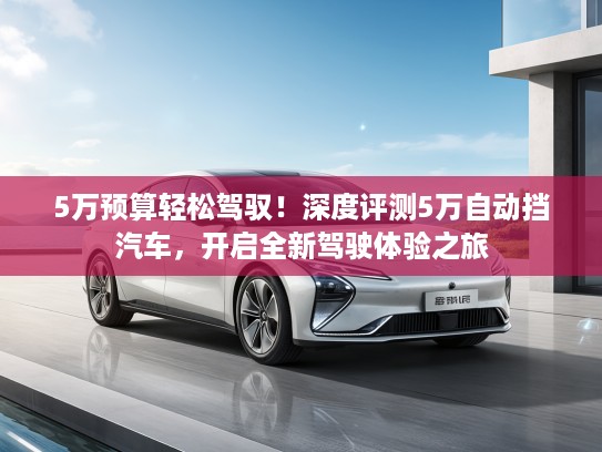 5万预算轻松驾驭！深度评测5万自动挡汽车，开启全新驾驶体验之旅