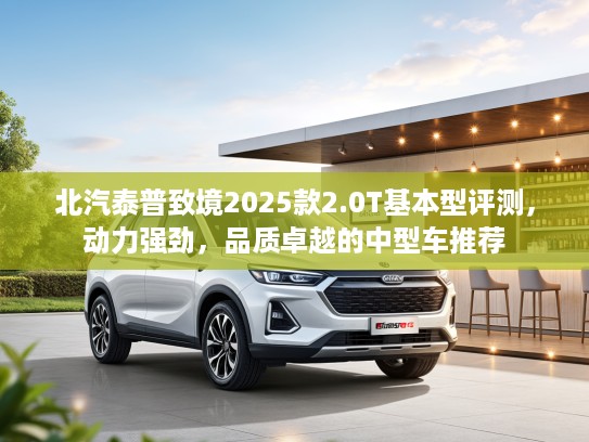 北汽泰普致境2025款2.0T基本型评测，动力强劲，品质卓越的中型车推荐