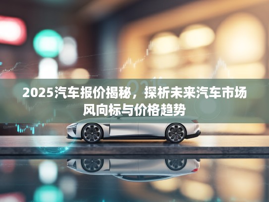 2025汽车报价揭秘，探析未来汽车市场风向标与价格趋势