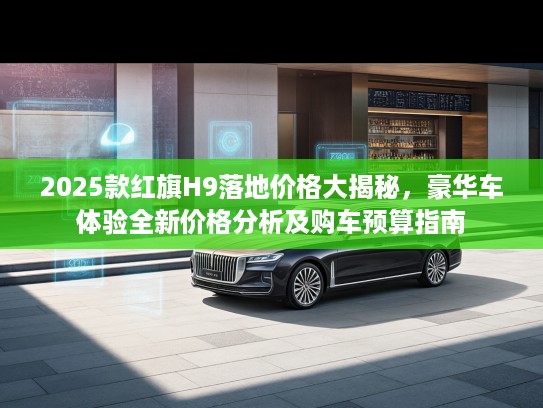 2025款红旗H9落地价格大揭秘，豪华车体验全新价格分析及购车预算指南