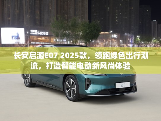 长安启源E07 2025款，领跑绿色出行潮流，打造智能电动新风尚体验