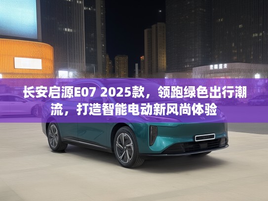 长安启源E07 2025款，领跑绿色出行潮流，打造智能电动新风尚体验