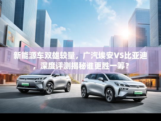 新能源车双雄较量，广汽埃安VS比亚迪，深度评测揭秘谁更胜一筹？