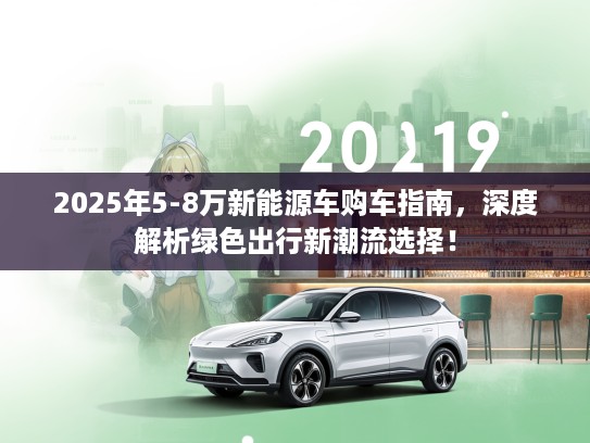 2025年5-8万新能源车购车指南，深度解析绿色出行新潮流选择！