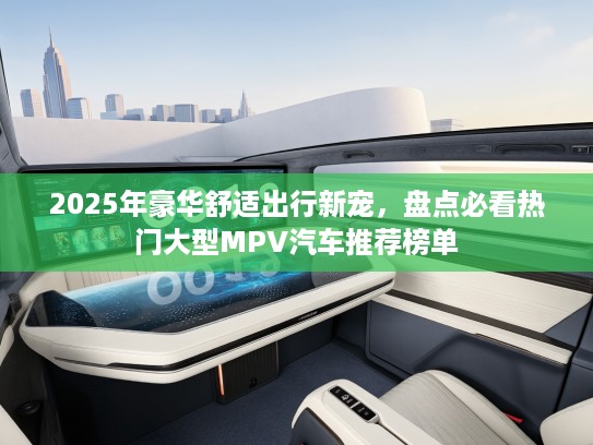 2025年豪华舒适出行新宠，盘点必看热门大型MPV汽车推荐榜单
