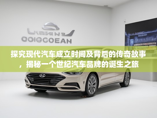探究现代汽车成立时间及背后的传奇故事，揭秘一个世纪汽车品牌的诞生之旅