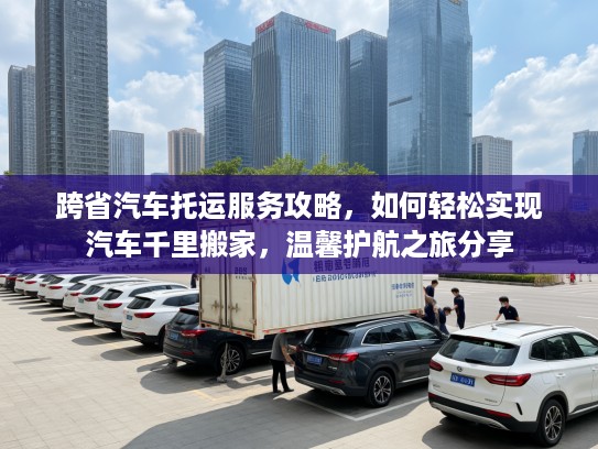 跨省汽车托运服务攻略，如何轻松实现汽车千里搬家，温馨护航之旅分享