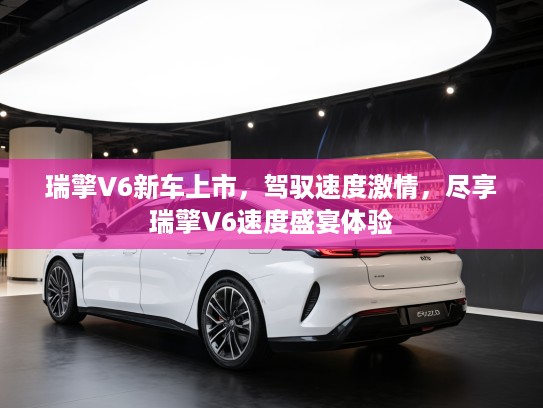 瑞擎V6新车上市，驾驭速度激情，尽享瑞擎V6速度盛宴体验