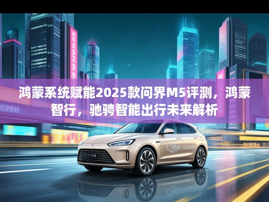 鸿蒙系统赋能2025款问界M5评测，鸿蒙智行，驰骋智能出行未来解析