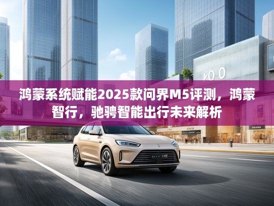 鸿蒙系统赋能2025款问界M5评测，鸿蒙智行，驰骋智能出行未来解析