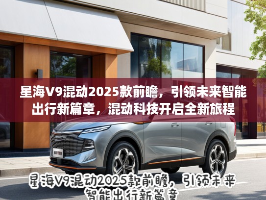 星海V9混动2025款前瞻，引领未来智能出行新篇章，混动科技开启全新旅程