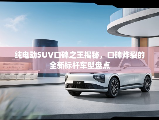 纯电动SUV口碑之王揭秘，口碑炸裂的全新标杆车型盘点