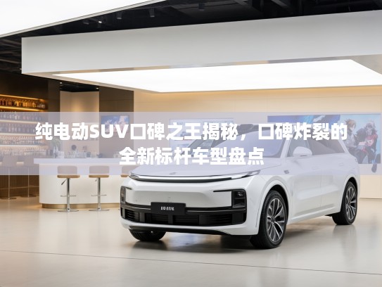 纯电动SUV口碑之王揭秘，口碑炸裂的全新标杆车型盘点