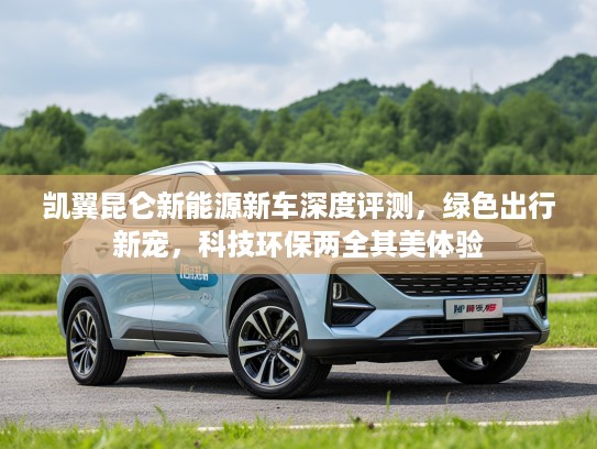 凯翼昆仑新能源新车深度评测，绿色出行新宠，科技环保两全其美体验