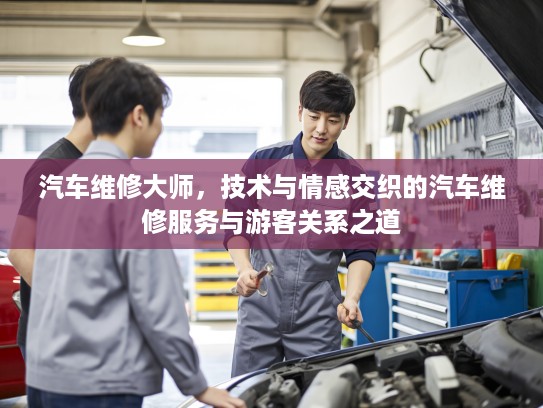 汽车维修大师，技术与情感交织的汽车维修服务与游客关系之道