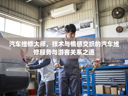 汽车维修大师，技术与情感交织的汽车维修服务与游客关系之道
