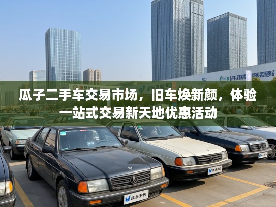 瓜子二手车交易市场，旧车焕新颜，体验一站式交易新天地优惠活动