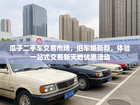 瓜子二手车交易市场，旧车焕新颜，体验一站式交易新天地优惠活动