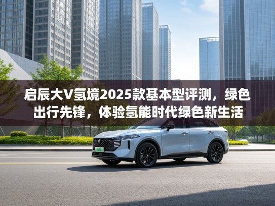 启辰大V氢境2025款基本型评测，绿色出行先锋，体验氢能时代绿色新生活
