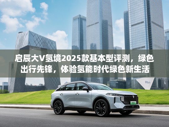 启辰大V氢境2025款基本型评测，绿色出行先锋，体验氢能时代绿色新生活