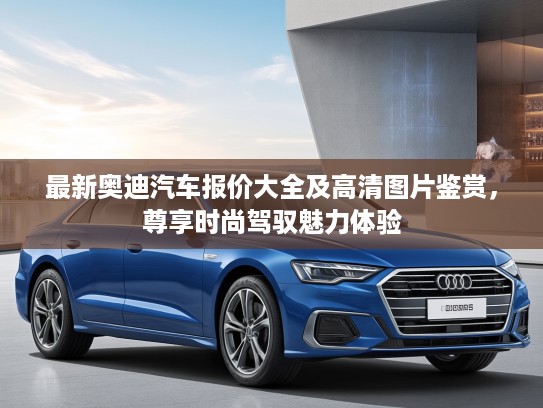 最新奥迪汽车报价大全及高清图片鉴赏，尊享时尚驾驭魅力体验