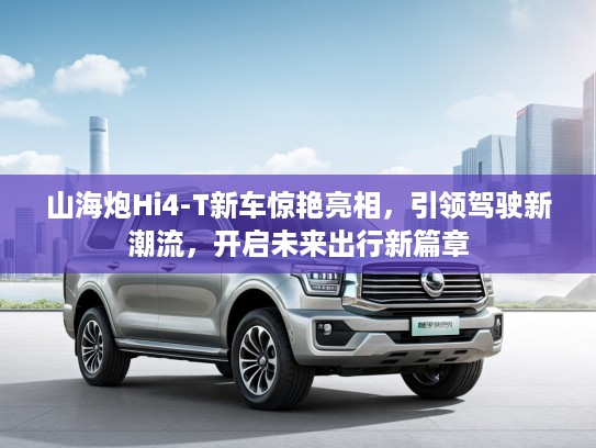 山海炮Hi4-T新车惊艳亮相，引领驾驶新潮流，开启未来出行新篇章