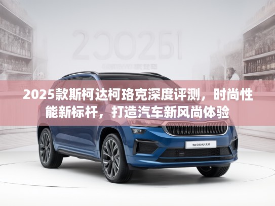 2025款斯柯达柯珞克深度评测，时尚性能新标杆，打造汽车新风尚体验