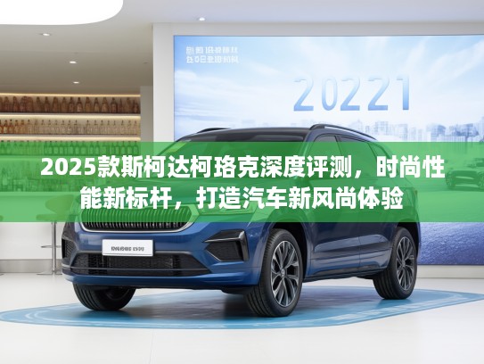 2025款斯柯达柯珞克深度评测，时尚性能新标杆，打造汽车新风尚体验