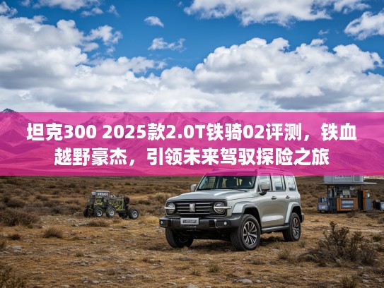 坦克300 2025款2.0T铁骑02评测，铁血越野豪杰，引领未来驾驭探险之旅