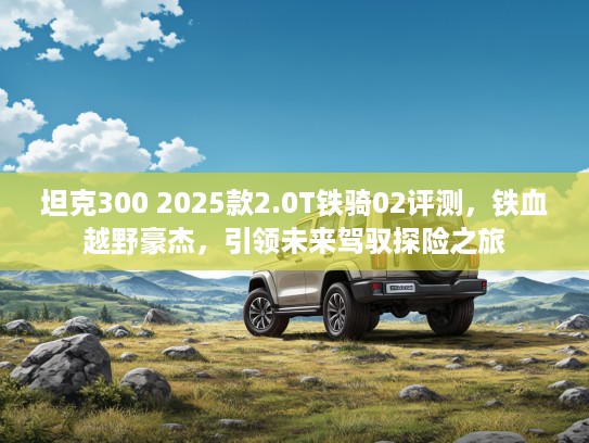 坦克300 2025款2.0T铁骑02评测，铁血越野豪杰，引领未来驾驭探险之旅