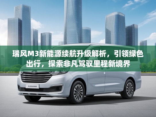 瑞风M3新能源续航升级解析，引领绿色出行，探索非凡驾驭里程新境界