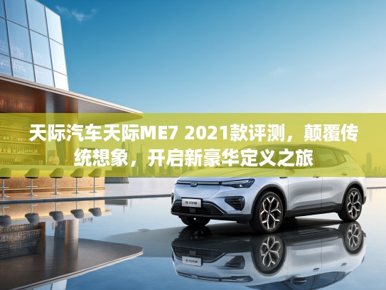 天际汽车天际ME7 2021款评测，颠覆传统想象，开启新豪华定义之旅