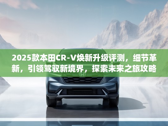 2025款本田CR-V焕新升级评测，细节革新，引领驾驭新境界，探索未来之旅攻略