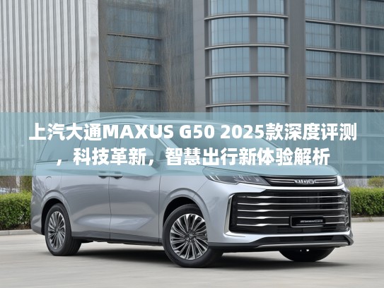 上汽大通MAXUS G50 2025款深度评测，科技革新，智慧出行新体验解析
