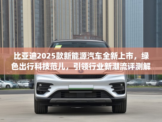比亚迪2025款新能源汽车全新上市，绿色出行科技范儿，引领行业新潮流评测解析！