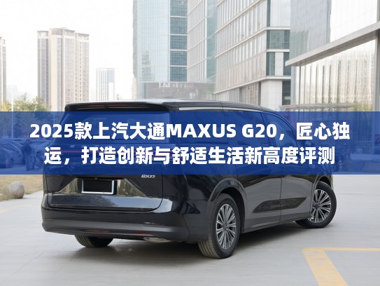 2025款上汽大通MAXUS G20，匠心独运，打造创新与舒适生活新高度评测
