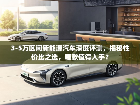 3-5万区间新能源汽车深度评测，揭秘性价比之选，哪款值得入手？