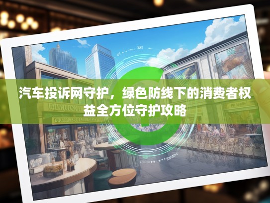 汽车投诉网守护，绿色防线下的消费者权益全方位守护攻略