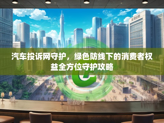 汽车投诉网守护，绿色防线下的消费者权益全方位守护攻略