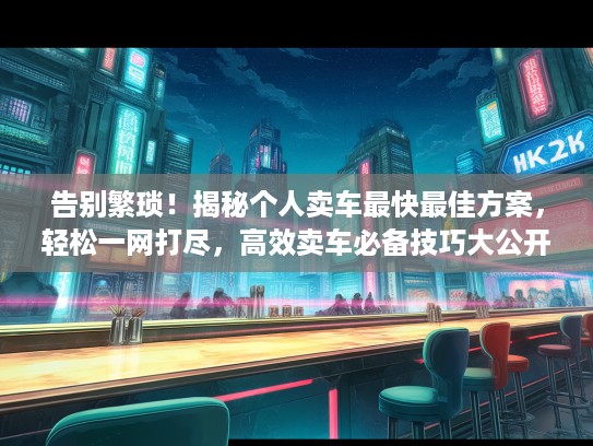 告别繁琐！揭秘个人卖车最快最佳方案，轻松一网打尽，高效卖车必备技巧大公开！