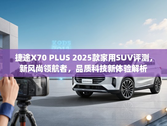 捷途X70 PLUS 2025款家用SUV评测，新风尚领航者，品质科技新体验解析