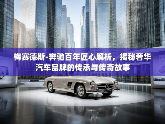 梅赛德斯-奔驰百年匠心解析，揭秘奢华汽车品牌的传承与传奇故事