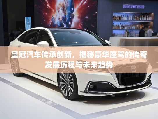 皇冠汽车传承创新，揭秘豪华座驾的传奇发展历程与未来趋势