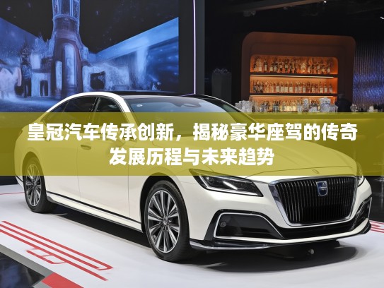 皇冠汽车传承创新，揭秘豪华座驾的传奇发展历程与未来趋势